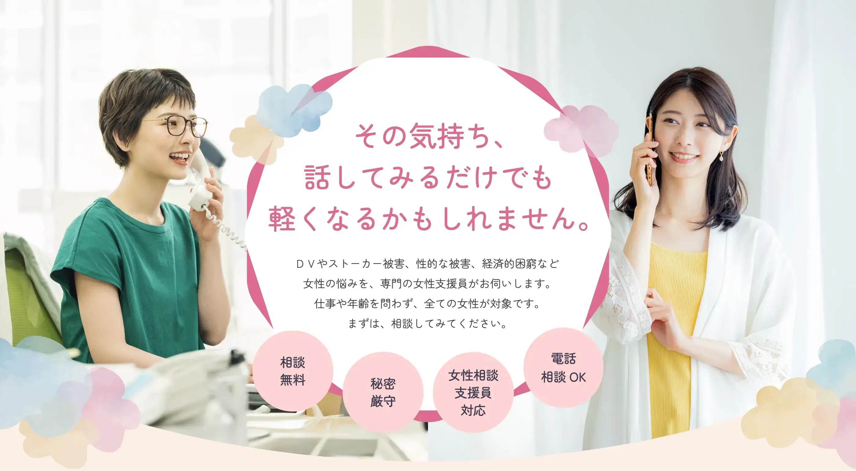 その気持ち、話してみるだけでも軽くなるかもしれません。ＤＶやストーカー被害、性的な被害、経済的困窮など女性の悩みを、専門の女性支援員がお伺いします。仕事や年齢を問わず、全ての女性が対象です。まずは、相談してみてください。