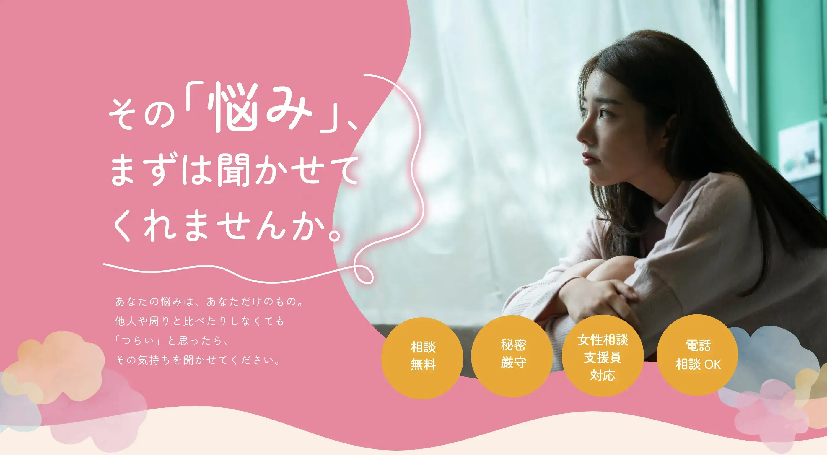 その「悩み」、まずは聞かせてくれませんか。あなたの悩みは、あなただけのもの。他人や周りと比べたりしなくても「つらい」と思ったら、その気持ちを聞かせてください。